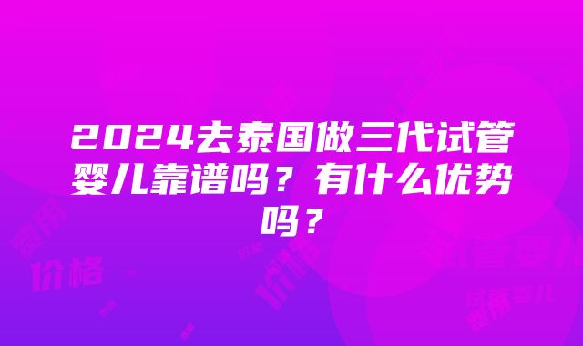 2024去泰国做三代试管婴儿靠谱吗？有什么优势吗？