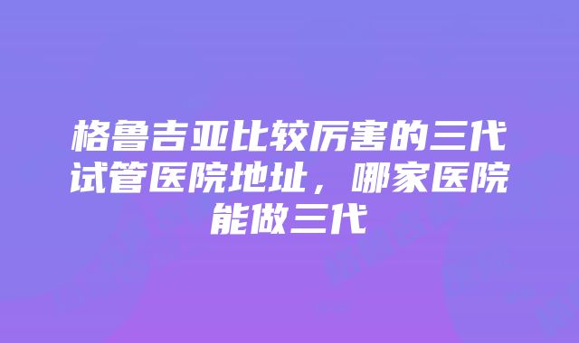 格鲁吉亚比较厉害的三代试管医院地址，哪家医院能做三代