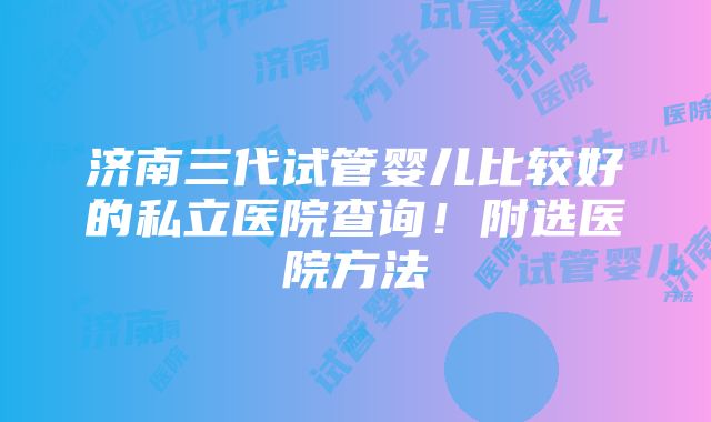 济南三代试管婴儿比较好的私立医院查询！附选医院方法