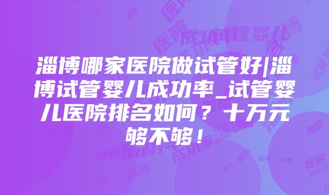 淄博哪家医院做试管好|淄博试管婴儿成功率_试管婴儿医院排名如何？十万元够不够！