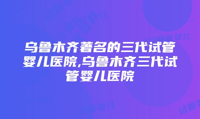 乌鲁木齐著名的三代试管婴儿医院,乌鲁木齐三代试管婴儿医院