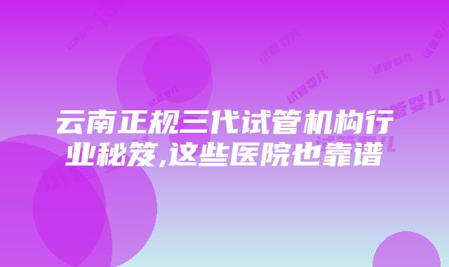 云南正规三代试管机构行业秘笈,这些医院也靠谱