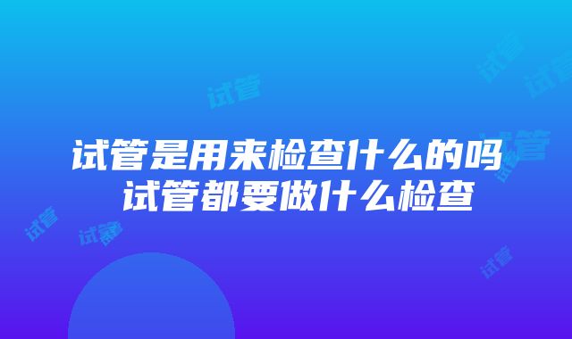 试管是用来检查什么的吗 试管都要做什么检查