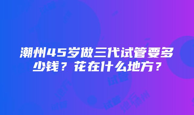 潮州45岁做三代试管要多少钱？花在什么地方？