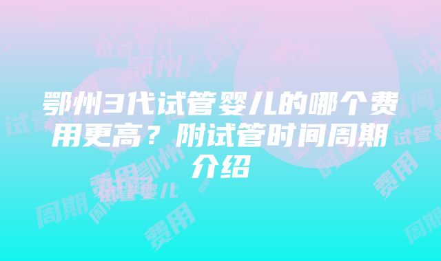 鄂州3代试管婴儿的哪个费用更高？附试管时间周期介绍