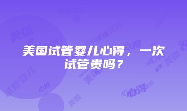 美国试管婴儿心得，一次试管贵吗？