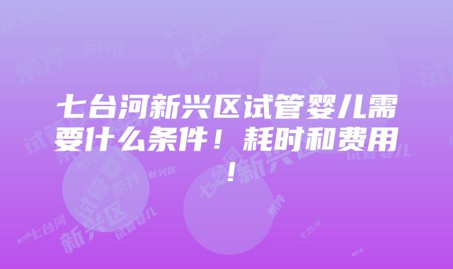 七台河新兴区试管婴儿需要什么条件！耗时和费用！