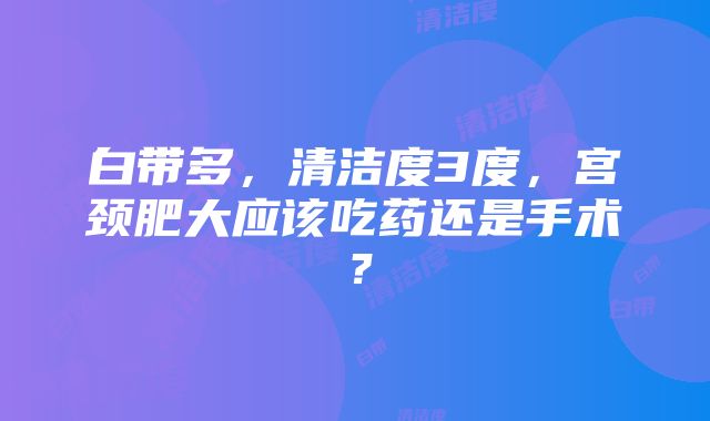 白带多，清洁度3度，宫颈肥大应该吃药还是手术？