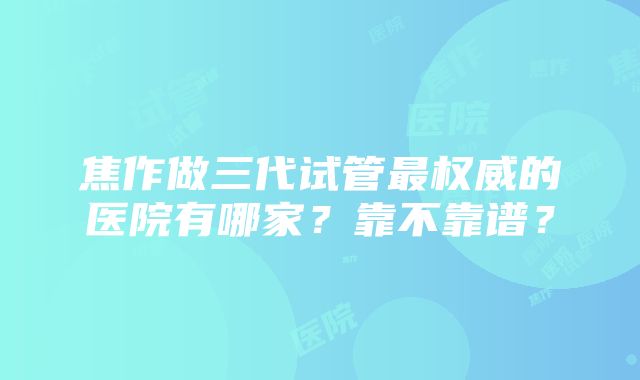 焦作做三代试管最权威的医院有哪家？靠不靠谱？