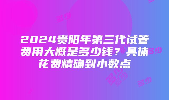 2024贵阳年第三代试管费用大概是多少钱？具体花费精确到小数点