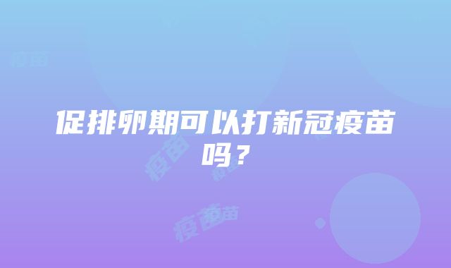 促排卵期可以打新冠疫苗吗？