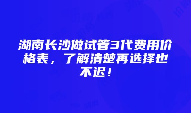 湖南长沙做试管3代费用价格表，了解清楚再选择也不迟！