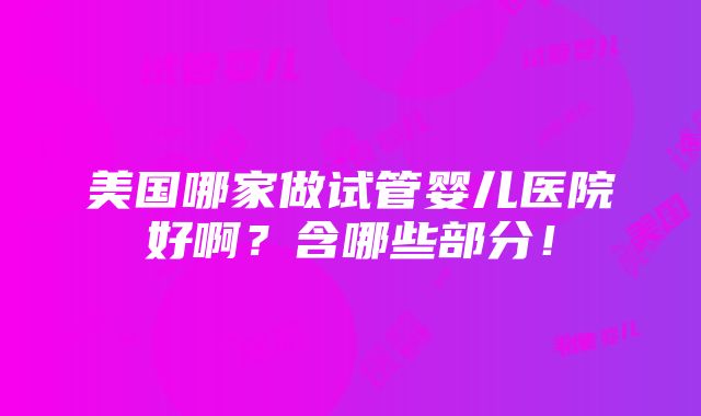 美国哪家做试管婴儿医院好啊？含哪些部分！