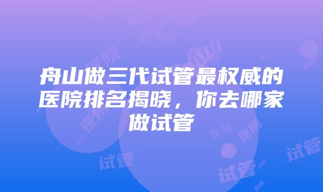 舟山做三代试管最权威的医院排名揭晓，你去哪家做试管