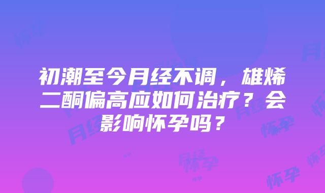 初潮至今月经不调，雄烯二酮偏高应如何治疗？会影响怀孕吗？