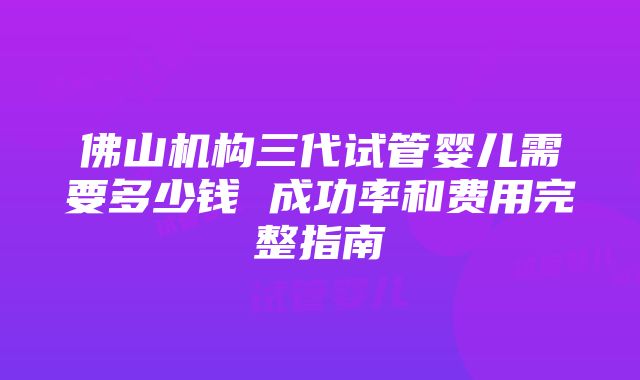 佛山机构三代试管婴儿需要多少钱 成功率和费用完整指南