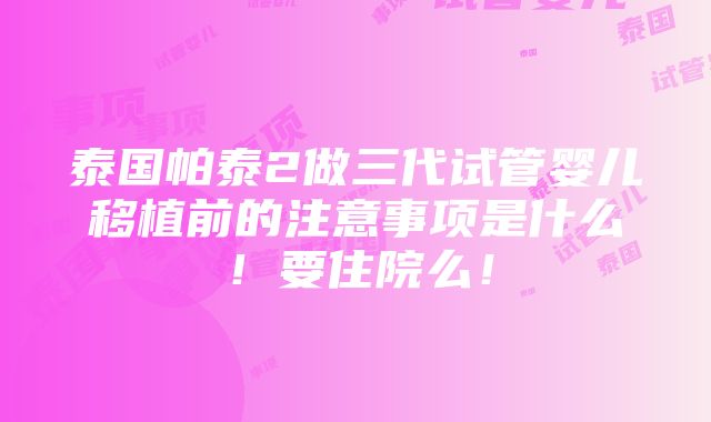 泰国帕泰2做三代试管婴儿移植前的注意事项是什么！要住院么！