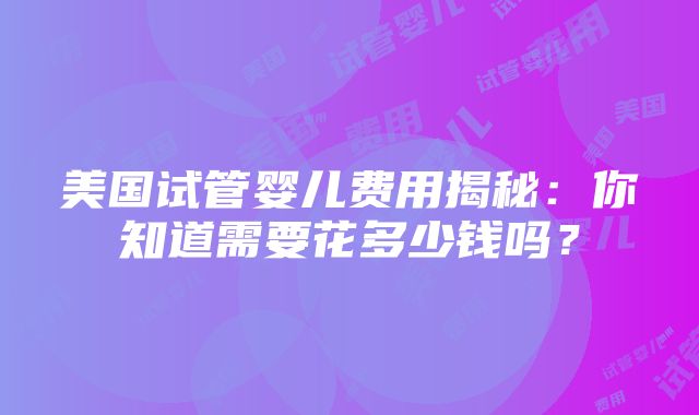 美国试管婴儿费用揭秘：你知道需要花多少钱吗？