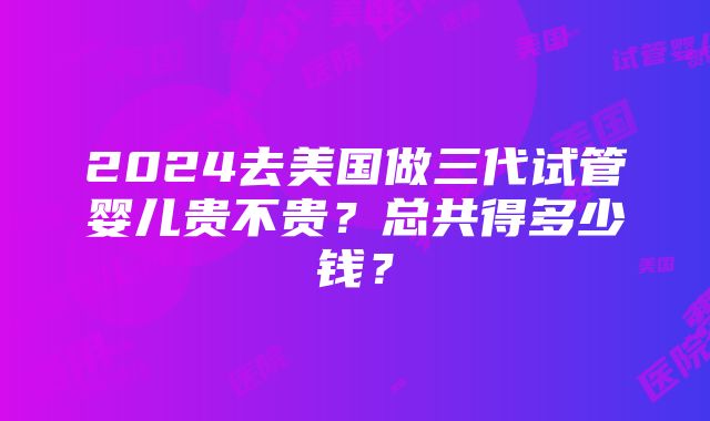 2024去美国做三代试管婴儿贵不贵？总共得多少钱？