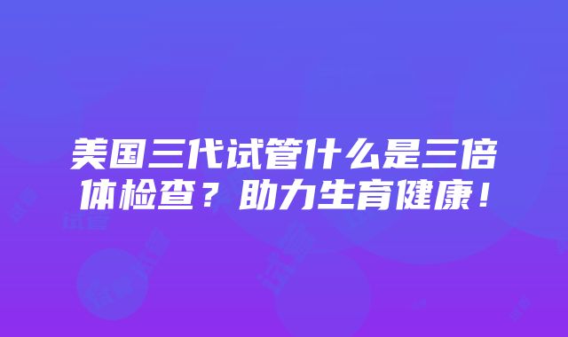 美国三代试管什么是三倍体检查？助力生育健康！