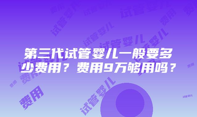 第三代试管婴儿一般要多少费用？费用9万够用吗？