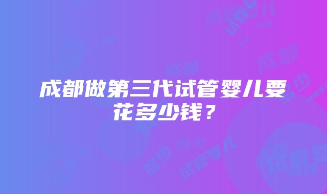 成都做第三代试管婴儿要花多少钱？