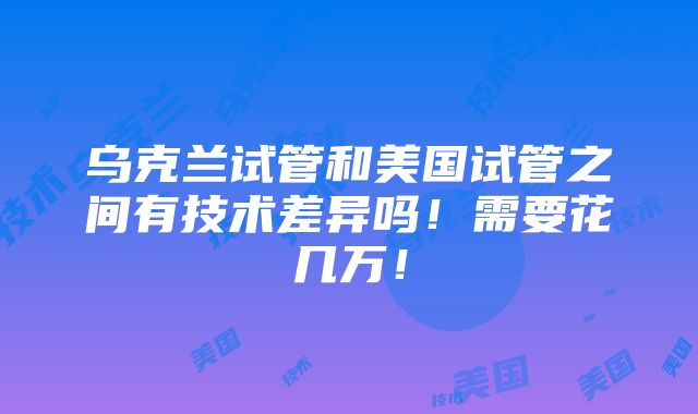 乌克兰试管和美国试管之间有技术差异吗！需要花几万！