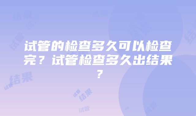 试管的检查多久可以检查完？试管检查多久出结果？