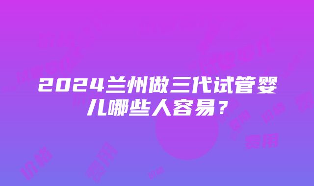 2024兰州做三代试管婴儿哪些人容易？