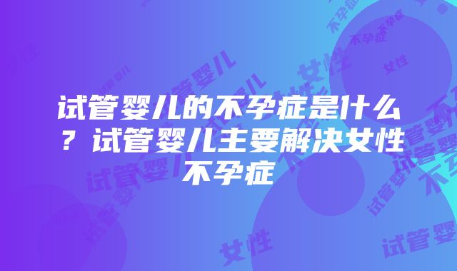 试管婴儿的不孕症是什么？试管婴儿主要解决女性不孕症