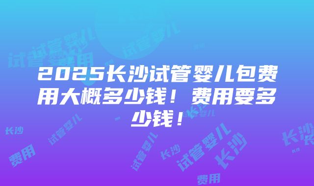 2025长沙试管婴儿包费用大概多少钱！费用要多少钱！