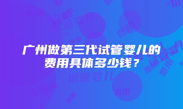 广州做第三代试管婴儿的费用具体多少钱？