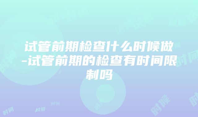 试管前期检查什么时候做-试管前期的检查有时间限制吗