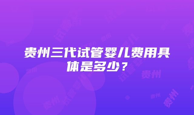 贵州三代试管婴儿费用具体是多少？