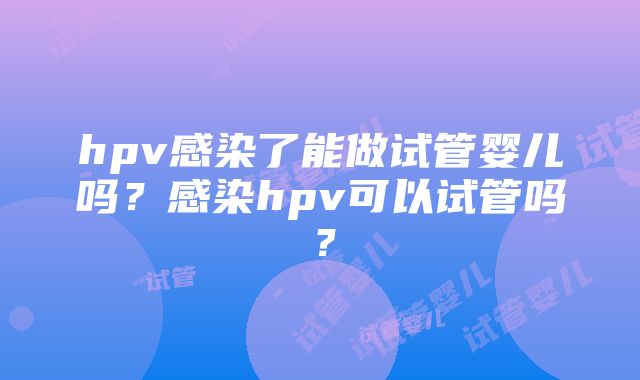 hpv感染了能做试管婴儿吗？感染hpv可以试管吗？