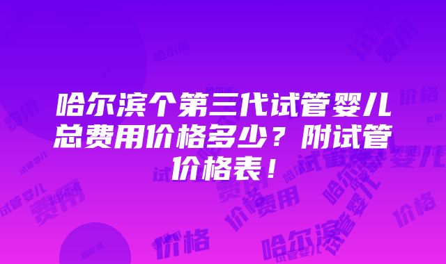 哈尔滨个第三代试管婴儿总费用价格多少？附试管价格表！