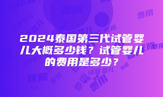 2024泰国第三代试管婴儿大概多少钱？试管婴儿的费用是多少？