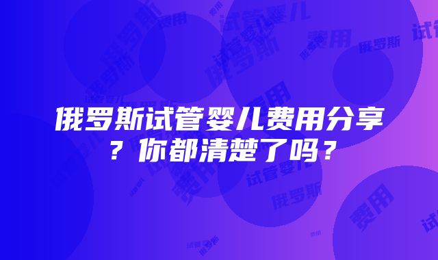 俄罗斯试管婴儿费用分享？你都清楚了吗？