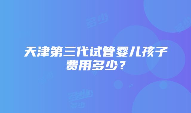 天津第三代试管婴儿孩子费用多少？