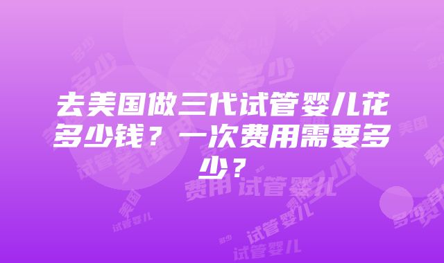 去美国做三代试管婴儿花多少钱？一次费用需要多少？