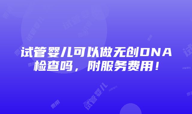 试管婴儿可以做无创DNA检查吗，附服务费用！