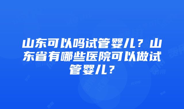 山东可以吗试管婴儿？山东省有哪些医院可以做试管婴儿？