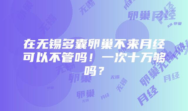 在无锡多囊卵巢不来月经可以不管吗！一次十万够吗？