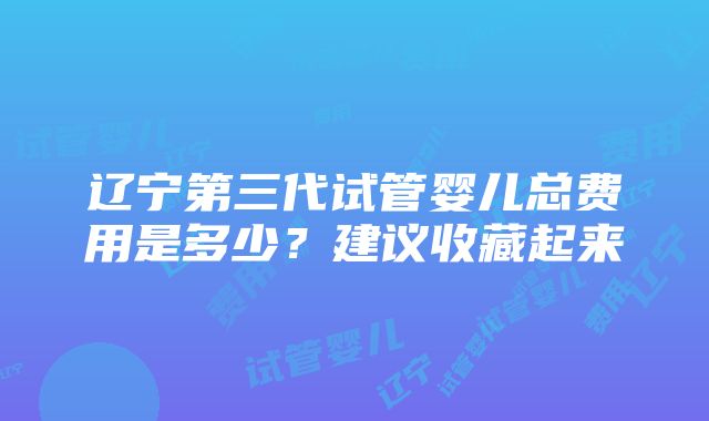 辽宁第三代试管婴儿总费用是多少？建议收藏起来