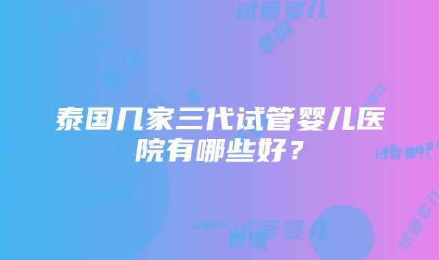 泰国几家三代试管婴儿医院有哪些好？