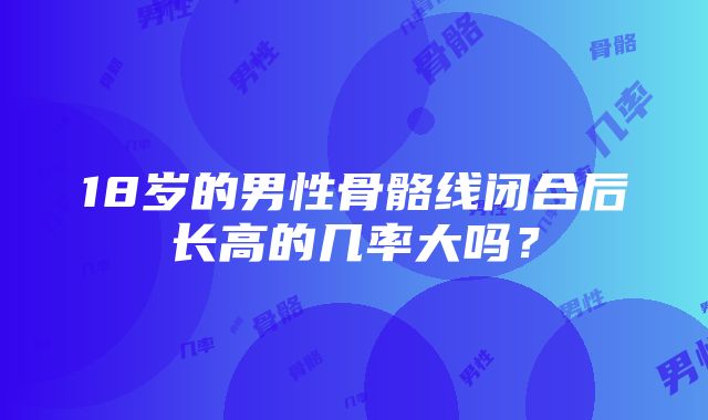 18岁的男性骨骼线闭合后长高的几率大吗？