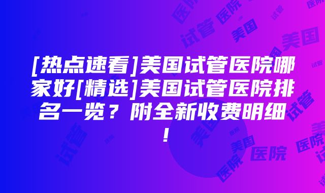 [热点速看]美国试管医院哪家好[精选]美国试管医院排名一览？附全新收费明细！