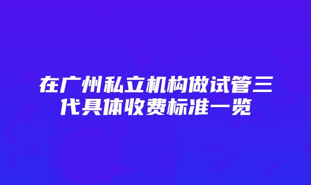 在广州私立机构做试管三代具体收费标准一览