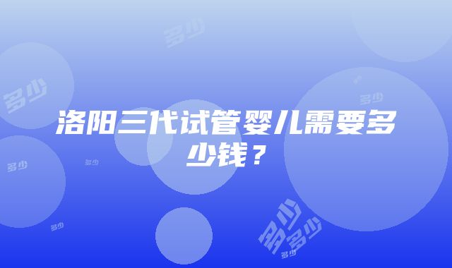 洛阳三代试管婴儿需要多少钱？