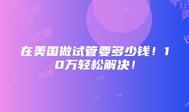 在美国做试管要多少钱！10万轻松解决！